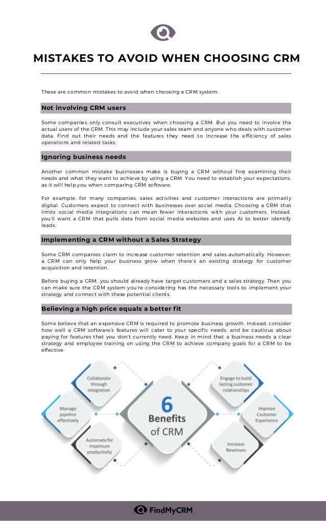 These are common mistakes to avoid when choosing a CRM system:
Not involving CRM users
Some companies only consult executives when choosing a CRM. But you need to involve the
actual users of the CRM. This may include your sales team and anyone who deals with customer
data. Find out their needs and the features they need to increase the efficiency of sales
operations and related tasks.
Ignoring business needs
Another common mistake businesses make is buying a CRM without first examining their
needs and what they want to achieve by using a CRM. You need to establish your expectations,
as it will help you when comparing CRM software.
For example, for many companies, sales activities and customer interactions are primarily
digital. Customers expect to connect with businesses over social media. Choosing a CRM that
limits social media integrations can mean fewer interactions with your customers. Instead,
you’ll want a CRM that pulls data from social media websites and uses AI to better identify
leads.
Implementing a CRM without a Sales Strategy
Some CRM companies claim to increase customer retention and sales automatically. However,
a CRM can only help your business grow when there’s an existing strategy for customer
acquisition and retention.
Before buying a CRM, you should already have target customers and a sales strategy. Then you
can make sure the CRM system you’re considering has the necessary tools to implement your
strategy and connect with these potential clients.
Believing a high price equals a better fit
Some believe that an expensive CRM is required to promote business growth. Instead, consider
how well a CRM software’s features will cater to your specific needs, and be cautious about
paying for features that you don't currently need. Keep in mind that a business needs a clear
strategy and employee training on using the CRM to achieve company goals for a CRM to be
effective.
MISTAKES TO AVOID WHEN CHOOSING CRM


 