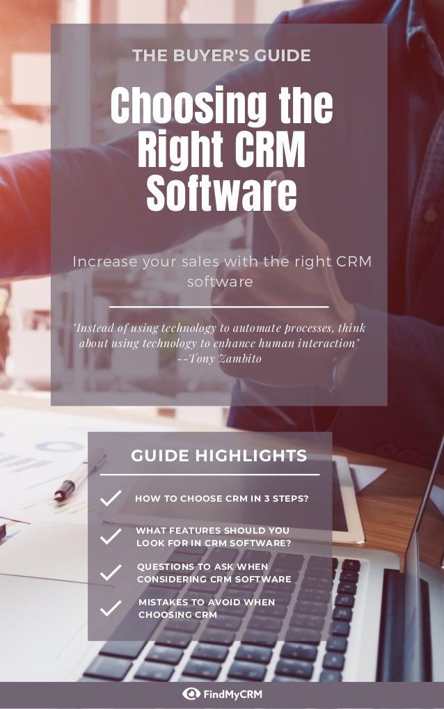 "Instead of using technology to automate processes, think
about using technology to enhance human interaction"
--Tony Zambito
Choosing the
Right CRM
Software
Increase your sales with the right CRM
software
THE BUYER'S GUIDE
GUIDE HIGHLIGHTS
HOW TO CHOOSE CRM IN 3 STEPS?
WHAT FEATURES SHOULD YOU
LOOK FOR IN CRM SOFTWARE?
QUESTIONS TO ASK WHEN
CONSIDERING CRM SOFTWARE
MISTAKES TO AVOID WHEN
CHOOSING CRM
 