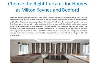 Choose the Right Curtains for Homes
at Milton Keynes and Bedford
Windows feel bare without curtains. They create softness in the room and generate privacy. The first
step in choosing curtains suited for homes at Milton Keynes and Bedford, would be to choose the
right colour. The correct colour depends on the mood of the home, the amount of light they want in.
But if one wants the curtains to be a statement, they should look for brighter colours and bolder
patterns. Shears let in lot of light while still providing privacy. Linen or Cotton give an interesting look
with textures ranging from clear to opaque. Denser fabrics like wool or velvet help block in sunlight
and keep the room warm or cold. Most of the curtains are mild so they won’t completely block the
sunlight. If the home is meant to have a baby soon, remember to have a black out drape to filter off
the sunlight.
 