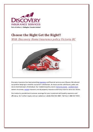 Choose the Right Get the Right!!
With Discovery Home Insurance policy Victoria BC
Discovery Insurance has been providing insurance and financial services over 20years.We tailored
our policies keeping in mind the customer’s satisfaction. As house are the safe-haven, pride and
most cherished asset of individual. Our residential policy covers home insurance , condominium
owners insurance, tenant insurance, rental property insurance and many more to serve our clients.
Our motive to provide best insurance coverage for your investment with quality assurance and
efficiency. For Further inquiry visit our website or call@ (250) 592-4887, Toll free: 1-888-567-9555
 