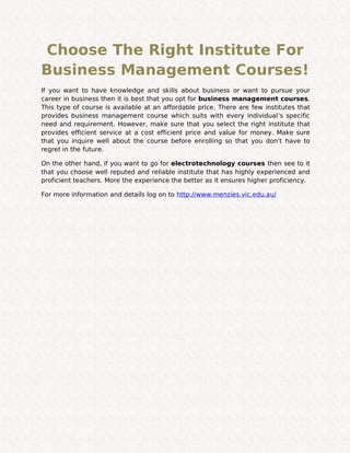 Choose The Right Institute For
Business Management Courses!
If you want to have knowledge and skills about business or want to pursue your
career in business then it is best that you opt for business management courses.
This type of course is available at an affordable price. There are few institutes that
provides business management course which suits with every individual’s specific
need and requirement. However, make sure that you select the right institute that
provides efficient service at a cost efficient price and value for money. Make sure
that you inquire well about the course before enrolling so that you don’t have to
regret in the future.
On the other hand, if you want to go for electrotechnology courses then see to it
that you choose well reputed and reliable institute that has highly experienced and
proficient teachers. More the experience the better as it ensures higher proficiency.
For more information and details log on to http://www.menzies.vic.edu.au/
 