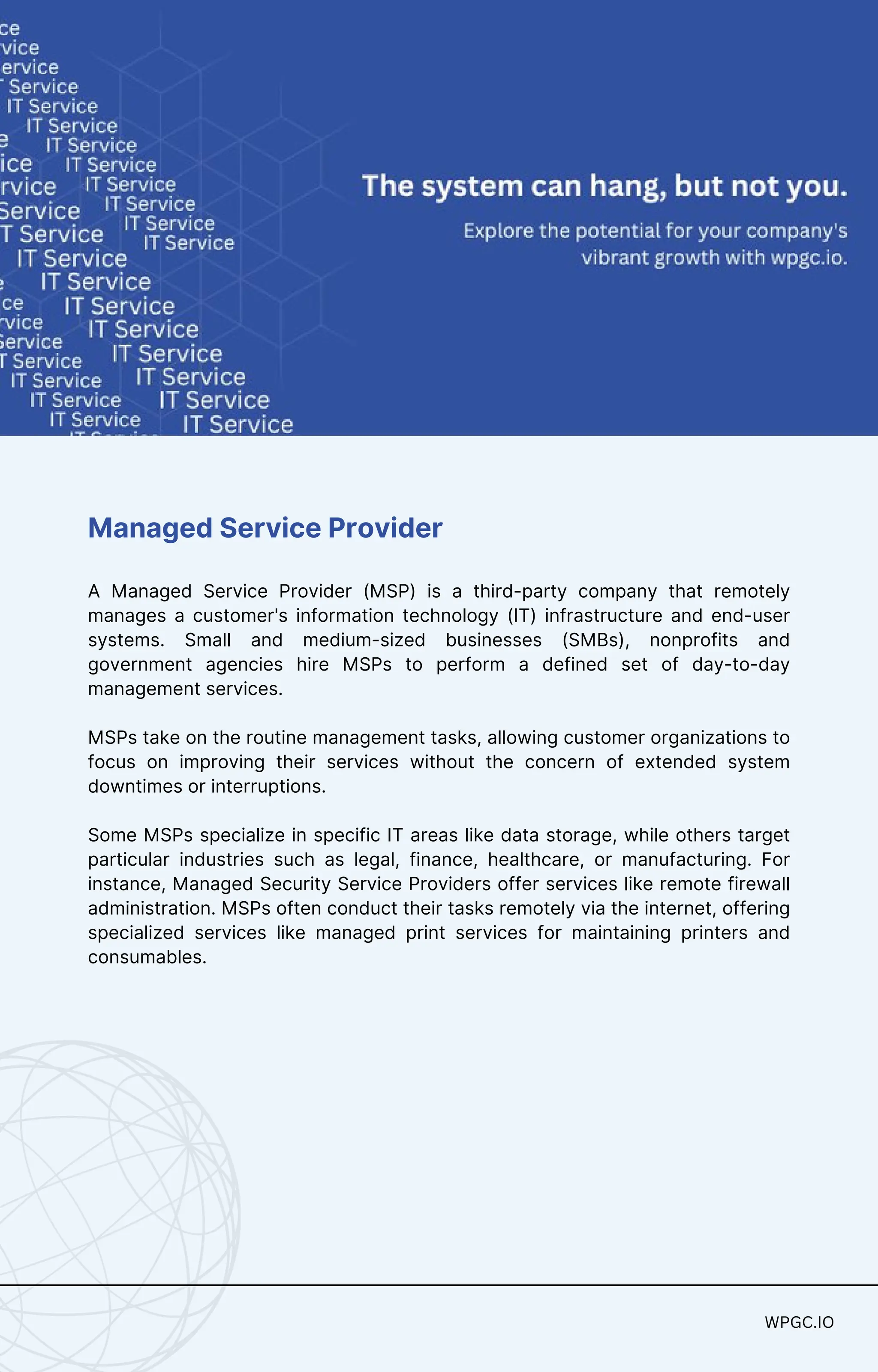 WPGC.IO
WPGC.IO
Managed Service Provider
A Managed Service Provider (MSP) is a third-party company that remotely
manages a customer's information technology (IT) infrastructure and end-user
systems. Small and medium-sized businesses (SMBs), nonprofits and
government agencies hire MSPs to perform a defined set of day-to-day
management services.
MSPs take on the routine management tasks, allowing customer organizations to
focus on improving their services without the concern of extended system
downtimes or interruptions.
Some MSPs specialize in specific IT areas like data storage, while others target
particular industries such as legal, finance, healthcare, or manufacturing. For
instance, Managed Security Service Providers offer services like remote firewall
administration. MSPs often conduct their tasks remotely via the internet, offering
specialized services like managed print services for maintaining printers and
consumables.
 