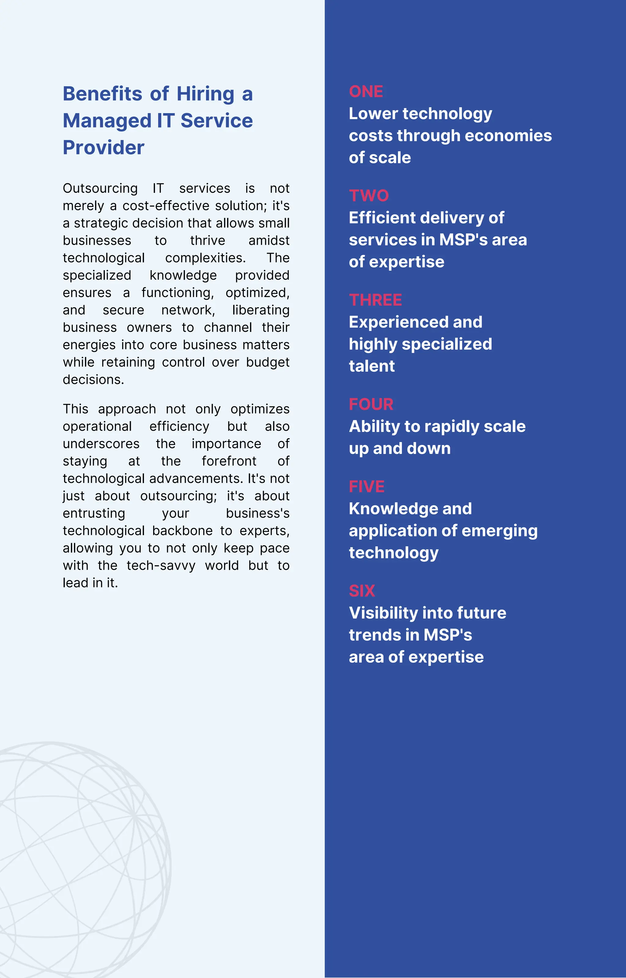 Benefits of Hiring a
Managed IT Service
Provider
Outsourcing IT services is not
merely a cost-effective solution; it's
a strategic decision that allows small
businesses to thrive amidst
technological complexities. The
specialized knowledge provided
ensures a functioning, optimized,
and secure network, liberating
business owners to channel their
energies into core business matters
while retaining control over budget
decisions.
This approach not only optimizes
operational efficiency but also
underscores the importance of
staying at the forefront of
technological advancements. It's not
just about outsourcing; it's about
entrusting your business's
technological backbone to experts,
allowing you to not only keep pace
with the tech-savvy world but to
lead in it.
ONE
Lower technology
costs through economies
of scale
TWO
Efficient delivery of
services in MSP's area
of expertise
THREE
Experienced and
highly specialized
talent
FOUR
Ability to rapidly scale
up and down
FIVE
Knowledge and
application of emerging
technology
SIX
Visibility into future
trends in MSP's
area of expertise
 