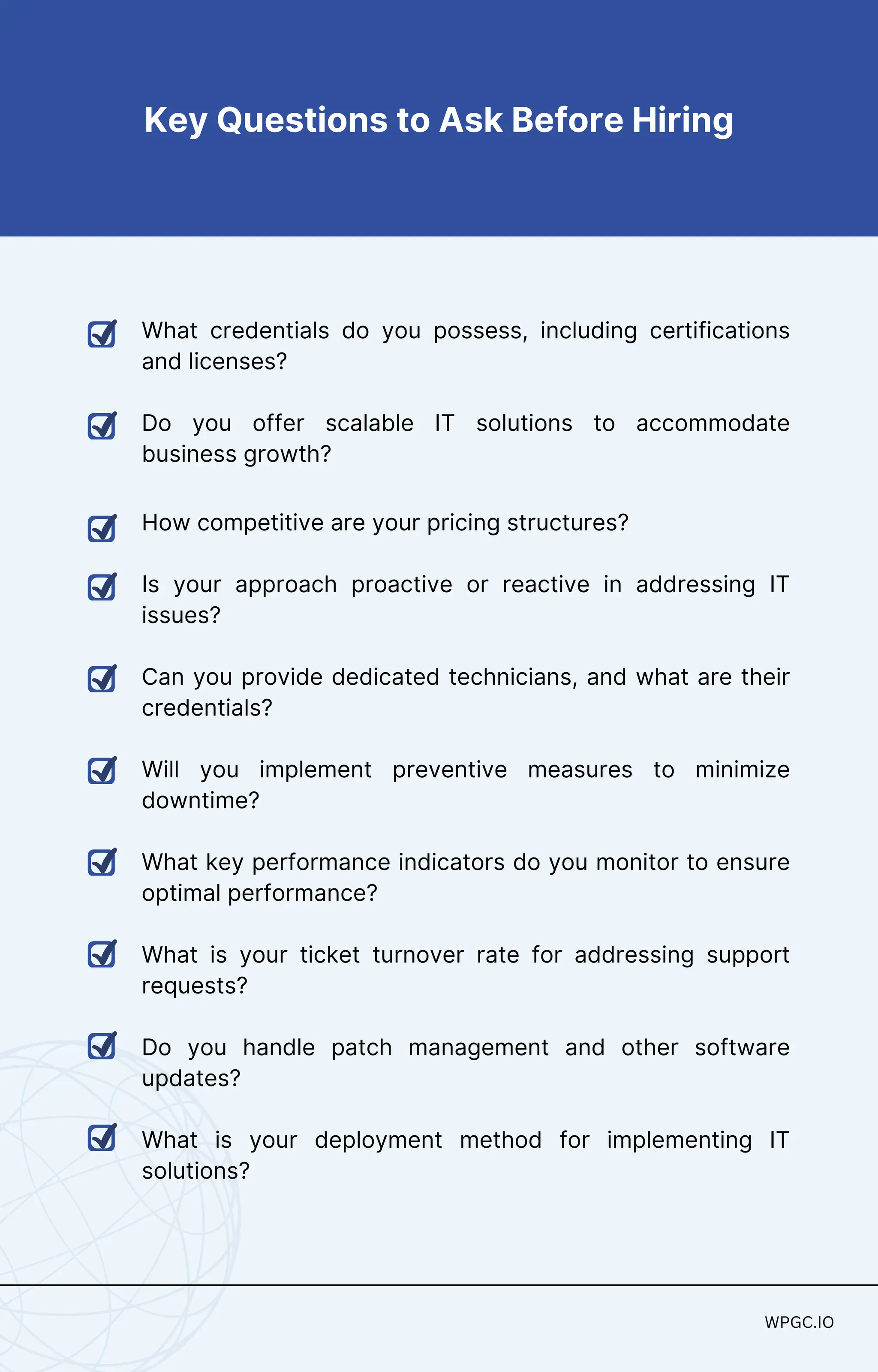 What credentials do you possess, including certifications
and licenses?
Do you offer scalable IT solutions to accommodate
business growth?
How competitive are your pricing structures?
Is your approach proactive or reactive in addressing IT
issues?
Can you provide dedicated technicians, and what are their
credentials?
Will you implement preventive measures to minimize
downtime?
What key performance indicators do you monitor to ensure
optimal performance?
What is your ticket turnover rate for addressing support
requests?
Do you handle patch management and other software
updates?
What is your deployment method for implementing IT
solutions?
WPGC.IO
WPGC.IO
Key Questions to Ask Before Hiring
 