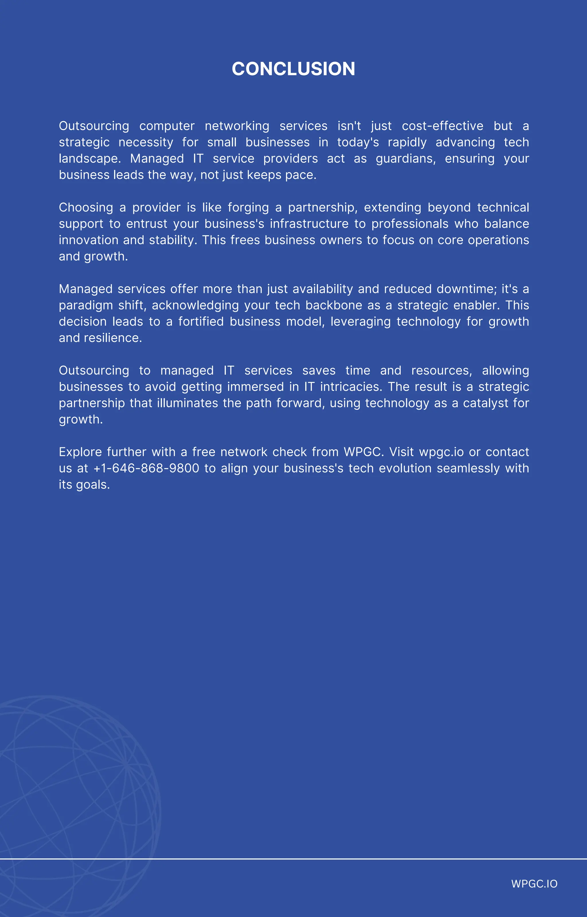 CONCLUSION
Outsourcing computer networking services isn't just cost-effective but a
strategic necessity for small businesses in today's rapidly advancing tech
landscape. Managed IT service providers act as guardians, ensuring your
business leads the way, not just keeps pace.
Choosing a provider is like forging a partnership, extending beyond technical
support to entrust your business's infrastructure to professionals who balance
innovation and stability. This frees business owners to focus on core operations
and growth.
Managed services offer more than just availability and reduced downtime; it's a
paradigm shift, acknowledging your tech backbone as a strategic enabler. This
decision leads to a fortified business model, leveraging technology for growth
and resilience.
Outsourcing to managed IT services saves time and resources, allowing
businesses to avoid getting immersed in IT intricacies. The result is a strategic
partnership that illuminates the path forward, using technology as a catalyst for
growth.
Explore further with a free network check from WPGC. Visit wpgc.io or contact
us at +1-646-868-9800 to align your business's tech evolution seamlessly with
its goals.
WPGC.IO
WPGC.IO
 