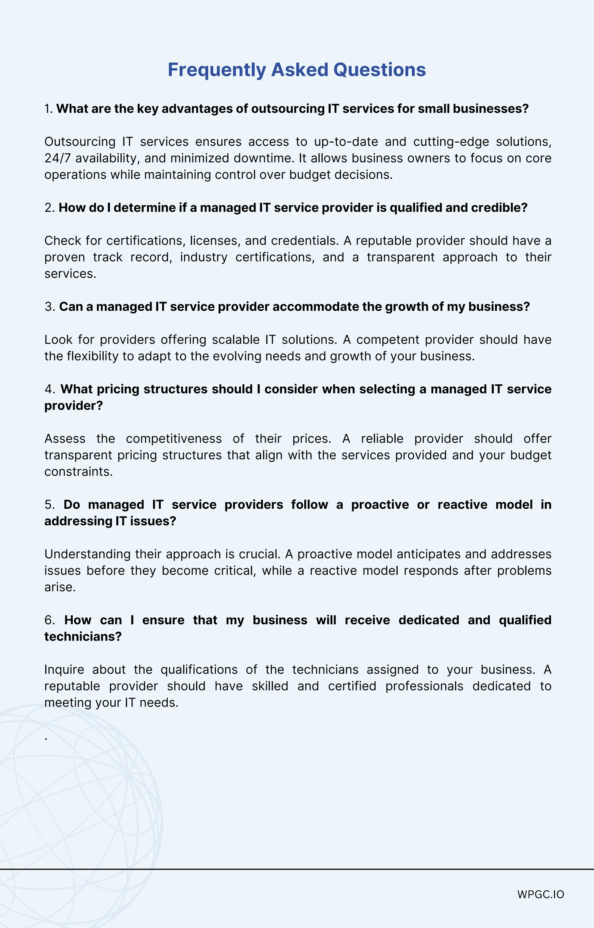 Frequently Asked Questions
1. What are the key advantages of outsourcing IT services for small businesses?
Outsourcing IT services ensures access to up-to-date and cutting-edge solutions,
24/7 availability, and minimized downtime. It allows business owners to focus on core
operations while maintaining control over budget decisions.
2. How do I determine if a managed IT service provider is qualified and credible?
Check for certifications, licenses, and credentials. A reputable provider should have a
proven track record, industry certifications, and a transparent approach to their
services.
3. Can a managed IT service provider accommodate the growth of my business?
Look for providers offering scalable IT solutions. A competent provider should have
the flexibility to adapt to the evolving needs and growth of your business.
4. What pricing structures should I consider when selecting a managed IT service
provider?
Assess the competitiveness of their prices. A reliable provider should offer
transparent pricing structures that align with the services provided and your budget
constraints.
5. Do managed IT service providers follow a proactive or reactive model in
addressing IT issues?
Understanding their approach is crucial. A proactive model anticipates and addresses
issues before they become critical, while a reactive model responds after problems
arise.
6. How can I ensure that my business will receive dedicated and qualified
technicians?
Inquire about the qualifications of the technicians assigned to your business. A
reputable provider should have skilled and certified professionals dedicated to
meeting your IT needs.
.
WPGC.IO
WPGC.IO
 