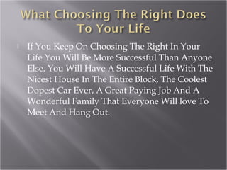  If You Keep On Choosing The Right In Your
Life You Will Be More Successful Than Anyone
Else. You Will Have A Successful Life With The
Nicest House In The Entire Block, The Coolest
Dopest Car Ever, A Great Paying Job And A
Wonderful Family That Everyone Will love To
Meet And Hang Out.
 