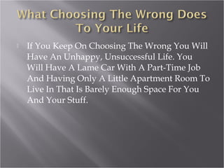 If You Keep On Choosing The Wrong You Will
Have An Unhappy, Unsuccessful Life. You
Will Have A Lame Car With A Part-Time Job
And Having Only A Little Apartment Room To
Live In That Is Barely Enough Space For You
And Your Stuff.
 