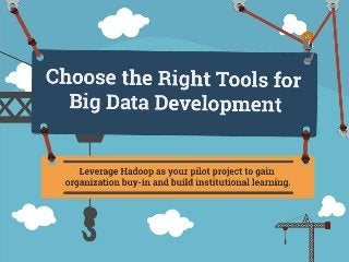 Choose the Right Tools for Big Data Development
Leverage Hadoop as your pilot project to gain organization buy-in and build institutional learning.
This research is designed for data scientists, app development managers, and developers who:
Need to analyze vast quantities and varieties of data quickly.
Are looking for strategies to decrease data storage and computing power.
Are seeking learning opportunities to apply big data development practices within the organization and other development projects.
Data is growing exponentially and the business community feels the need to adopt and service value from big data to stay competitive, but this isn’t easy. Start with a Hadoop pilot to
gather institutional learning and validating its fit.
Schools of thought for your Hadoop pilot:
Custom: Install each Hadoop component by yourself for maximum learning.
Stack: Use a pre-fabricated stack with all components integrated for maximum speed.
Cloud: Use a cloud vendor with individual components for maximum elasticity.
Drivers/Trends/Change:
Data is growing exponentially. “CSC estimates that data production will be 44 times greater in 2020 than it was in 2009.” (Computer Sciences Corporation (CSC), 2012)
The need to analyze vast quantities and a variety of data quickly is imperative; “50.6% of respondents indicated speed of processing response and 41.3% indicated combining data
structure as their initiative big data use case in 2012.” (Enterprise Management Associates (EMA), Operationalizing the Buzz: Big Data 2013, Nov 2013)
There is no single product that does all of big data well. It is fragmented.
Drastic decrease in cost of storage and computing power.
Value Creation:
Allows the business to make decisions using vast quantities of data across multiple data sources.
See Project Steps Table Below
Style Guide - Designers: Use the style guide to get a feel for our brand
Rough Sketch
This infographic is the creative art of our research. As such, we want to make sure each one is unique and creative. The only real guideline is our fixed width and call to action image. The
rest is up to you.
1) Big Data Project Plan – Excel Tool
2) Big Data Business Requirements Template – Word Template
3)
4)
5)
6)
1) Assess your fit and readiness for big data
2) Prepare and roll out your Hadoop pilot
3) Roll out Hadoop in your organization
4)
5)
6)
Choose the Right Tools for Big Data Development
 