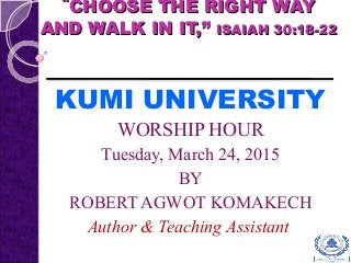 ““CHOOSE THE RIGHT WAYCHOOSE THE RIGHT WAY
AND WALK IN IT,”AND WALK IN IT,” ISAIAH 30:18-22ISAIAH 30:18-22
KUMI UNIVERSITY
WORSHIP HOUR
Tuesday, March 24, 2015
BY
ROBERT AGWOT KOMAKECH
Author & Teaching Assistant
 