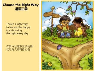 Choose the Right Way
選擇正義
There's a right way
to live and be happy;
It is choosing
the right every day.
有個方法讓我生活快樂，
就是每天都選擇正義。
 