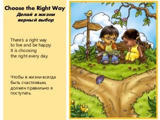 Choose the Right Way
Делай в жизни
верный выбор
There's a right way
to live and be happy;
It is choosing
the right every day.
Чтобы в жизни всегда
быть счастливым,
должен правильно я
поступать.
 