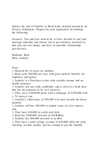 Choose the side of Jennifer or Brad in the attached document on
Divorce Settlement. Prepare for your negotiation by defining
the following:
Scenario: You and your soon-to-be ex have decided to end your
marriage amicably and choose not to get attorneys involved so
that you can save money and have an amicable relationship
post-divorce.
Husband: Brad
Wife: Jennifer
Facts:
1. Married for 10 years, no children
1. Brad earns $80,000 per year with great medical benefits for
employee and spouse
1. Jennifer is a Freelance writer with variable income and no
health insurance
1. Jennifer just met with a publisher and is close to a book deal
that has the potential to be very lucrative.
1. They own a $200,000 home with a mortgage of $120,000 with
a 7% interest rate
1. Jennifer’s inheritance of $50,000 was used towards the down
payment
1. Jennifer still has $20,000 in student loans at a low interest
rate.
1. They have $10,000 in credit card debt
1. Brad has $200,000 invested in 401K/IRAs
1. Jennifer has $90,000 invested in an IRA
1. They have a joint savings account of $30,000 while the joint
checking account usually just has enough to pay the monthly
 