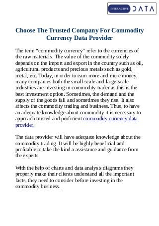 Choose The Trusted Company For Commodity
Currency Data Provider
The term “commodity currency” refer to the currencies of
the raw materials. The value of the commodity solely
depends on the import and export in the country such as oil,
agricultural products and precious metals such as gold,
metal, etc. Today, in order to earn more and more money,
many companies both the small-scale and large-scale
industries are investing in commodity trader as this is the
best investment option. Sometimes, the demand and the
supply of the goods fall and sometimes they rise. It also
affects the commodity trading and business. Thus, to have
an adequate knowledge about commodity it is necessary to
approach trusted and proficient commodity currency data
provider.
The data provider will have adequate knowledge about the
commodity trading. It will be highly beneficial and
profitable to take the kind a assistance and guidance from
the experts.
With the help of charts and data analysis diagrams they
properly make their clients understand all the important
facts, they need to consider before investing in the
commodity business.
 
