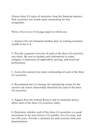 Choose three (3) types of securities from the financial markets.
Pick securities you would enjoy researching for this
assignment.
Write a five to six (5-6) page paper in which you:
1. Analyze the role financial markets play in creating economic
wealth in the U.S.
2. Provide a general overview of each of the three (3) securities
you chose. Be sure to include such information as name,
company it represents (if applicable), pricing, and historical
performance.
3. Assess the current risk return relationship of each of the three
(3) securities.
4. Recommend one (1) strategy for maximizing return for the
current risk return relationship identified for each of the three
(3) securities.
5. Suggest how the Federal Reserve and its monetary policy
affect each of the three (3) securities today.
6. Determine whether each of the three (3) securities is a good
investment in the next twelve (12) months, five (5) years, and
ten (10) years. Provide a rationale for each security with your
determination.
 