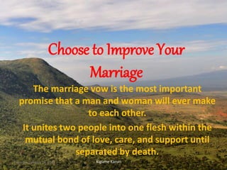 Choose to Improve Your
Marriage
The marriage vow is the most important
promise that a man and woman will ever make
to each other.
It unites two people into one flesh within the
mutual bond of love, care, and support until
separated by death.
Kigume KaruriThursday, January 28, 2016 1
 