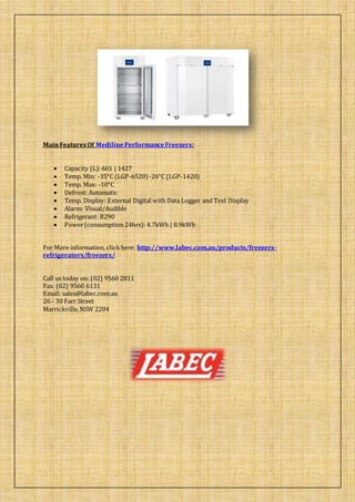 MainFeatures Of MedilinePerformanceFreezers:
 Capacity (L):601 | 1427
 Temp. Min: -35°C (LGP-6520) -26°C (LGP-1420)
 Temp. Max: -10°C
 Defrost: Automatic
 Temp. Display: External Digital with Data Logger and Text Display
 Alarm: Visual/Audible
 Refrigerant: R290
 Power(consumption 24hrs): 4.7kWh | 8.9kWh
For More information, clickhere: http://www.labec.com.au/products/freezers-
refrigerators/freezers/
Call us today on: (02) 9560 2811
Fax: (02) 9560 6131
Email: sales@labec.com.au
26 - 30 Farr Street
Marrickville,NSW 2204
 