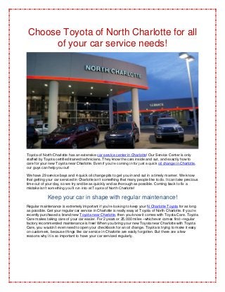 Choose Toyota of North Charlotte for all
     of your car service needs!




Toyota of North Charlotte has an extensive car service center in Charlotte! Our Service Center is only
staffed by Toyota certified trained technicians. They know the cars inside and out, and exactly how to
care for your new Toyota near Charlotte. Even if you’re coming in for just a quick oil change in Charlotte,
our guys can help you out!

We have 29 service bays and 4 quick oil change pits to get you in and out in a timely manner. We know
that getting your car serviced in Charlotte isn’t something that many people like to do. It can take precious
time out of your day, so we try and be as quickly and as thorough as possible. Coming back to fix a
mistake isn’t something you’ll run into at Toyota of North Charlotte!

             Keep your car in shape with regular maintenance!
Regular maintenance is extremely important if you’re looking to keep your N Charlotte Toyota for as long
as possible. Get your regular car service in Charlotte is really easy at Toyota of North Charlotte. If you’re
recently purchased a brand new Toyota near Charlotte, then you know it comes with Toyota Care. Toyota
Care makes taking care of your car easier. For 2 years or 25,000 miles –whichever comes first –regular
factory recommended maintenance is free! When you bring your new Toyota near Charlotte with Toyota
Care, you wouldn’t even need to open your checkbook for an oil change. Toyota is trying to make it easy
on customers, because things like car service in Charlotte are easily forgotten. But there are a few
reasons why it is so important to have your car serviced regularly.
 