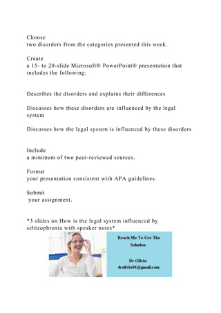 Choose
two disorders from the categories presented this week.
Create
a 15- to 20-slide Microsoft® PowerPoint® presentation that
includes the following:
Describes the disorders and explains their differences
Discusses how these disorders are influenced by the legal
system
Discusses how the legal system is influenced by these disorders
Include
a minimum of two peer-reviewed sources.
Format
your presentation consistent with APA guidelines.
Submit
your assignment.
*3 slides on How is the legal system influenced by
schizophrenia with speaker notes*
 