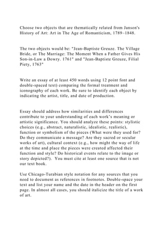 Choose two objects that are thematically related from Janson's
History of Art: Art in The Age of Romanticism, 1789–1848.
The two objects would be: "Jean-Baptiste Greuze. The Village
Bride, or The Marriage: The Moment When a Father Gives His
Son-in-Law a Dowry. 1761" and "Jean-Baptiste Greuze, Filial
Piety, 1763"
Write an essay of at least 450 words using 12 point font and
double-spaced text) comparing the formal treatment and
iconography of each work. Be sure to identify each object by
indicating the artist, title, and date of production.
Essay should address how similarities and differences
contribute to your understanding of each work’s meaning or
artistic significance. You should analyze these points: stylistic
choices (e.g., abstract, naturalistic, idealistic, realistic),
function or symbolism of the pieces (What were they used for?
Do they communicate a message? Are they sacred or secular
works of art), cultural context (e.g., how might the way of life
at the time and place the pieces were created affected their
function and style? Do historical events relate to the image or
story depicted?). You must cite at least one source that is not
our text book.
Use Chicago-Turabian style notation for any sources that you
need to document as references in footnotes. Double-space your
text and list your name and the date in the header on the first
page. In almost all cases, you should italicize the title of a work
of art.
 
