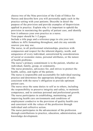 choose two of the Nine provision of the Code of Ethics for
Nurses and describe how you will personally apply each in the
practice setting with your patients. Describe in detail the
purpose of the provision and provide examples of theprovision
applied in practice. Explain why it is important to uphold the
provision in maximizing the quality of patient care, and identify
how it enhances your own practice as a nurse.
Your paper should be 1-2 pages.
Include a title page and a reference page to cite your text.
Adhere to APA formatting throughout, and cite any outside
sources you may use.
The nurse, in all professional relationships, practices with
compassion and respect for the inherent dignity, worth, and
uniqueness of every individual, unrestricted by considerations
of social or economic status, personal attributes, or the nature
of health problems.
The nurse’s primary commitment is to the patient, whether an
individual, family, group, or community.
The nurse promotes, advocates for, and strives to protect the
health, safety, and rights of the patient.
The nurse is responsible and accountable for individual nursing
practice and determines the appropriate delegation of tasks
consistent with the nurse’s obligation to provide optimum
patient care.
The nurse owes the same duties to self as to others, including
the responsibility to preserve integrity and safety, to maintain
competence, and to continue personal and professional growth.
The nurse participates in establishing, maintaining, and
improving health care environments and conditions of
employment conducive to the provision of quality health care
and consistent with the values of the profession through
individual and collective action.
The nurse participates in the advancement of the profession
through contributions to practice, education, administration, and
knowledge development.
 