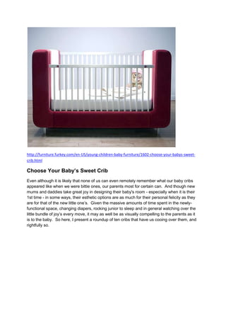 http://furniture.furkey.com/en-US/young-children-baby-furniture/1602-choose-your-babys-sweet-
crib.html

Choose Your Baby’s Sweet Crib
Even although it is likely that none of us can even remotely remember what our baby cribs
appeared like when we were bittie ones, our parents most for certain can. And though new
mums and daddies take great joy in designing their baby's room - especially when it is their
1st time - in some ways, their esthetic options are as much for their personal felicity as they
are for that of the new little one’s. Given the massive amounts of time spent in the newly-
functional space, changing diapers, rocking junior to sleep and in general watching over the
little bundle of joy’s every move, it may as well be as visually compelling to the parents as it
is to the baby. So here, I present a roundup of ten cribs that have us cooing over them, and
rightfully so.
 