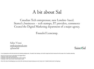 A bit about Sal
                                      Canadian Tech entrepreneur, now London-based.
                                Started 5 businesses - tech startups, IT providers, ecommerce
                                Created the Digital Marketing department of a major agency.

                                                                                    Founded Leancamp.

                       Salim Virani
                       smile@saintsal.com
                       @SaintSal
I’m an entrepreneur with both technical and marketing backgrounds, I founded 5 tech startups, all of which sought and found revenue from the outset. And I founded Leancamp.

Around The Corner was my last startup and biggest failure.
a) because I didn’t go for revenue first
a) because I didn't kill it fast enough when it wasn’t working
b) because I didn't have to since i was funding it myself

(One of the risks of bootstrapping is your stick with a bad idea and keep dumping your own money into it. Outside funders aren’t so forgiving.)
 