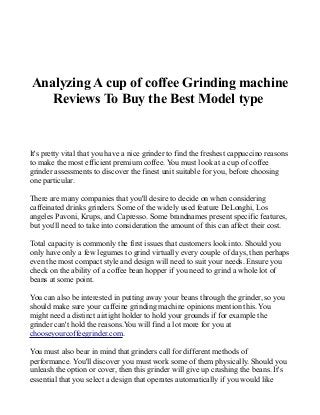 Analyzing A cup of coffee Grinding machine
Reviews To Buy the Best Model type
It's pretty vital that you have a nice grinder to find the freshest cappuccino reasons
to make the most efficient premium coffee. You must look at a cup of coffee
grinder assessments to discover the finest unit suitable for you, before choosing
one particular.
There are many companies that you'll desire to decide on when considering
caffeinated drinks grinders. Some of the widely used feature DeLonghi, Los
angeles Pavoni, Krups, and Capresso. Some brandnames present specific features,
but you'll need to take into consideration the amount of this can affect their cost.
Total capacity is commonly the first issues that customers look into. Should you
only have only a few legumes to grind virtually every couple of days, then perhaps
even the most compact style and design will need to suit your needs. Ensure you
check on the ability of a coffee bean hopper if you need to grind a whole lot of
beans at some point.
You can also be interested in putting away your beans through the grinder, so you
should make sure your caffeine grinding machine opinions mention this. You
might need a distinct airtight holder to hold your grounds if for example the
grinder can't hold the reasons.You will find a lot more for you at
chooseyourcoffeegrinder.com.
You must also bear in mind that grinders call for different methods of
performance. You'll discover you must work some of them physically. Should you
unleash the option or cover, then this grinder will give up crushing the beans. It's
essential that you select a design that operates automatically if you would like
 