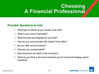 Choosing  A Financial Professional Possible Questions to Ask: What type of clients do you usually work with?  What is your area of specialty? What licenses and degrees do you hold?  How do you communicate with clients? How often?  Do you offer annual reviews?  How are you compensated?  How long have you been in the business?  What do you think is the most important part of a financial strategy and/or investing?  