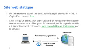 Site web statique
• Un site statique est un site constitué de pages créées en HTML. Il
s’agit d’un contenu fixe.
• Ainsi lorsqu’un ordinateur (par l’usage d’un navigateur internet) se
connecte au serveur hébergeant le site statique, la page demandée
est instantanément retournée, sans compilation ni traitement par
le serveur.
 