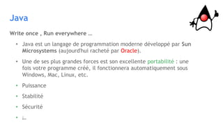 Java
Write once , Run everywhere …
• Java est un langage de programmation moderne développé par Sun
Microsystems (aujourd'hui racheté par Oracle).
• Une de ses plus grandes forces est son excellente portabilité : une
fois votre programme créé, il fonctionnera automatiquement sous
Windows, Mac, Linux, etc.
• Puissance
• Stabilité
• Sécurité
• …
 