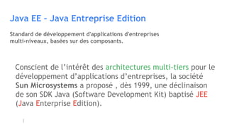 Java EE – Java Entreprise Edition
Standard de développement d'applications d'entreprises
multi-niveaux, basées sur des composants.
Conscient de l’intérêt des architectures multi-tiers pour le
développement d’applications d’entreprises, la société
Sun Microsystems a proposé , dès 1999, une déclinaison
de son SDK Java (Software Development Kit) baptisé JEE
(Java Enterprise Edition).
 