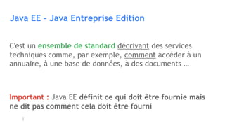 Java EE – Java Entreprise Edition
C'est un ensemble de standard décrivant des services
techniques comme, par exemple, comment accéder à un
annuaire, à une base de données, à des documents …
Important : Java EE définit ce qui doit être fournie mais
ne dit pas comment cela doit être fourni
 
