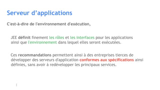 Serveur d’applications
JEE définit finement les rôles et les interfaces pour les applications 
ainsi que l'environnement dans lequel elles seront exécutées.
Ces recommandations permettent ainsi à des entreprises tierces de
développer des serveurs d'application conformes aux spécifications ainsi
définies, sans avoir à redévelopper les principaux services.
C'est-à-dire de l'environnement d'exécution,
 