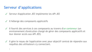 Serveur d’applications
✓ Serveur d'application JEE implémente les API JEE
✓ Il héberge des composants applicatifs
✓ Il fournit des services à ces composants au travers d'un conteneur (un
environnement d'exécution chargé de gérer des composants applicatifs et
leur donner accès aux API JEE)
✓ Il gère le noyau de l'application avec pour objectif central de répondre aux
requêtes des utilisateurs s'y connectant.
 