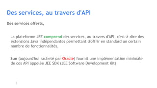 Des services, au travers d'API
La plateforme JEE comprend des services, au travers d'API, c'est-à-dire des
extensions Java indépendantes permettant d'offrir en standard un certain
nombre de fonctionnalités.
Sun (aujourd'hui racheté par Oracle) fournit une implémentation minimale
de ces API appelée JEE SDK (JEE Software Development Kit)
Des services offerts,
 