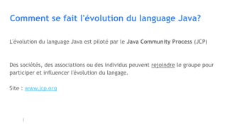 Comment se fait l'évolution du language Java?
L'évolution du language Java est piloté par le Java Community Process (JCP)
Des sociétés, des associations ou des individus peuvent rejoindre le groupe pour
participer et influencer l'évolution du langage.
Site : www.jcp.org
 