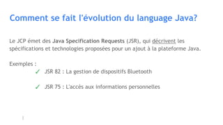 Comment se fait l'évolution du language Java?
Le JCP émet des Java Specification Requests (JSR), qui décrivent les
spécifications et technologies proposées pour un ajout à la plateforme Java.
Exemples :
✓ JSR 82 : La gestion de dispositifs Bluetooth
✓ JSR 75 : L'accès aux informations personnelles
 