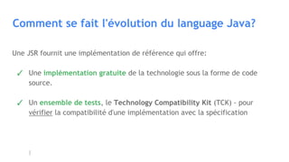 Comment se fait l'évolution du language Java?
Une JSR fournit une implémentation de référence qui offre:
✓ Une implémentation gratuite de la technologie sous la forme de code
source.
✓ Un ensemble de tests, le Technology Compatibility Kit (TCK) - pour
vérifier la compatibilité d'une implémentation avec la spécification
 
