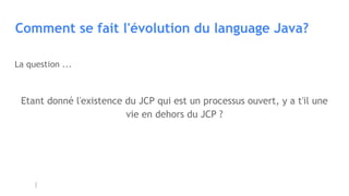 Comment se fait l'évolution du language Java?
La question ...
Etant donné l'existence du JCP qui est un processus ouvert, y a t'il une
vie en dehors du JCP ?
 