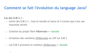 Comment se fait l'évolution du language Java?
Cas des EJB 2.1 :
- Sortie des EJB 2.1 , tout le monde se lance et il s'avère que c'est une
mauvaise norme.
- Création du projet libre Hibernate => Succès
- Invitation des membres d'Hibernate au JCP sur EJB 3
- Les EJB 3 prennent le meilleur d'hibernate => Succès
 
