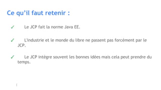 Ce qu’il faut retenir :
✓ Le JCP fait la norme Java EE.
✓ L'industrie et le monde du libre ne passent pas forcément par le
JCP.
✓ Le JCP intègre souvent les bonnes idées mais cela peut prendre du
temps.
 