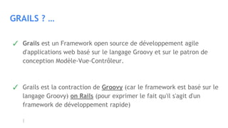 GRAILS ? …
✓ Grails est un Framework open source de développement agile
d'applications web basé sur le langage Groovy et sur le patron de
conception Modèle-Vue-Contrôleur.
✓ Grails est la contraction de Groovy (car le framework est basé sur le
langage Groovy) on Rails (pour exprimer le fait qu'il s'agit d'un
framework de développement rapide)
 