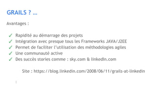 GRAILS ? …
Avantages :
✓ Rapidité au démarrage des projets
✓ Intégration avec presque tous les Frameworks JAVA/J2EE
✓ Permet de faciliter l’utilisation des méthodologies agiles
✓ Une communauté active
✓ Des succès stories comme : sky.com & linkedIn.com
Site : https://blog.linkedin.com/2008/06/11/grails-at-linkedin
 