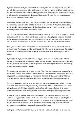 If you have noticed that your ram isn't what it employed to be, you may usually are getting
enough sleep. Anyone need to be resting seven in order to eight several hours each night so
that you can enhance your memory. During your current sleeping cycle, your brain processes
new information for you to create these reminiscences with regard to you so you currently
have them to help recall in the future.
Keep a new running collection of the things you need to accomplish each day. Because you
end one thing, cross this off in addition to move on to your next. All together, keep adding
goods with the bottom associated with the checklist as they will occur. In this way you will
never forget what an individual need to do future.
Try to stay aside from pills that advertise to help increase your ram. Most of the period, these
products usually are not effective and could cause you actual physical problems. Instead,
you might want to search into health supplements like Niacin, Thiamine, plus Vitamin B-6.
They all assist to increase the part of the particular brain the fact that deals with memory.
Keep your social life active. It is established that those with an active cultural life have a
better storage. Talk to your buddies and household, either inside person or over the product,
because it will activate your head. Acquiring a active social living will slow your ram via
fading.
If you notice that you are having trouble using your memory, you might want to attempt
running or using a bicycle on a regular basis. Medical research offers shown that managing
and bicycle riding induces the particular growth of new thought process tissue, which in flip,
helps to improve a person's memory.
Try to see what you are trying to keep in mind. When you see a new mental picture of what
you look for to learn, you can easily recall this better. Visualize items like images, graphs, or
maybe particular aspects regarding the material that an individual are reading. When an
individual keep in mind those characteristics, an individual can recall the product better.
Try to stay away from food an excellent source of salt plus saturated fats, which includes
swift food. It has been recently scientifically confirmed that these foods can lead to carotid
artery disease, which in turn cuts off the brain's fresh air present. Getting rid of oxygen
inhibits the part of the brain that holds ram from understanding and receiving information.
Mnemonic devices may be some sort of superior way to help you memorize information.
Mnemonics happen to be simply a method to remember truth by simply associating them
having some familiar image or perhaps word. For example, each one aspect of a checklist
may be associated with some sort of flower that starts with typically the same letter, or
perhaps anyone could turn the record in a remarkable rhyme.
Setting up your fast environment is going to make the idea easier to get you to remember
 