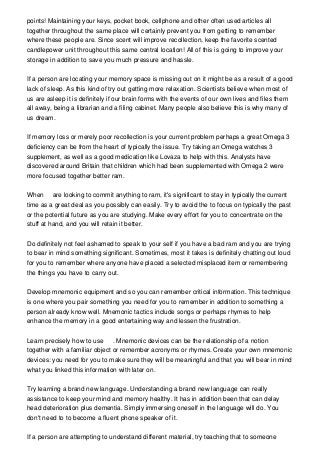 points! Maintaining your keys, pocket book, cellphone and other often used articles all
together throughout the same place will certainly prevent you from getting to remember
where these people are. Since scent will improve recollection, keep the favorite scented
candlepower unit throughout this same central location! All of this is going to improve your
storage in addition to save you much pressure and hassle.
If a person are locating your memory space is missing out on it might be as a result of a good
lack of sleep. As this kind of try out getting more relaxation. Scientists believe when most of
us are asleep it is definitely if our brain forms with the events of our own lives and files them
all away, being a librarian and a filing cabinet. Many people also believe this is why many of
us dream.
If memory loss or merely poor recollection is your current problem perhaps a great Omega 3
deficiency can be from the heart of typically the issue. Try taking an Omega watches 3
supplement, as well as a good medication like Lovaza to help with this. Analysts have
discovered around Britain that children which had been supplemented with Omega 2 were
more focused together better ram.
When are looking to commit anything to ram, it's significant to stay in typically the current
time as a great deal as you possibly can easily. Try to avoid the to focus on typically the past
or the potential future as you are studying. Make every effort for you to concentrate on the
stuff at hand, and you will retain it better.
Do definitely not feel ashamed to speak to your self if you have a bad ram and you are trying
to bear in mind something significant. Sometimes, most it takes is definitely chatting out loud
for you to remember where anyone have placed a selected misplaced item or remembering
the things you have to carry out.
Develop mnemonic equipment and so you can remember critical information. This technique
is one where you pair something you need for you to remember in addition to something a
person already know well. Mnemonic tactics include songs or perhaps rhymes to help
enhance the memory in a good entertaining way and lessen the frustration.
Learn precisely how to use . Mnemonic devices can be the relationship of a notion
together with a familiar object or remember acronyms or rhymes. Create your own mnemonic
devices: you need for you to make sure they will be meaningful and that you will bear in mind
what you linked this information with later on.
Try learning a brand new language. Understanding a brand new language can really
assistance to keep your mind and memory healthy. It has in addition been that can delay
head deterioration plus dementia. Simply immersing oneself in the language will do. You
don't need to to become a fluent phone speaker of it.
If a person are attempting to understand different material, try teaching that to someone
 
