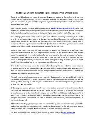 Choose your online payment processing service with caution
The web world has become a house of successful brands and businesses that prefers to do business
beyond borders rather than focusing on a local market. Reaching global markets is easy today by doing
your business online. But, you must have a proper payment system in place that is both convenient for
you and your customers.
As an Internet merchant, you would like to pick out an online payment processing service which will
enable your website to simply accept credit cards for payments firmly and in timely manner. Besides this
it also has to be straightforward to use so that you and your customers have a satisfying experience.
Your online payment process entry additionally has been helpful in assembling cash online, it also has to
provide you with strong safety features so that your business doesn’t become a victim of fraud or theft.
The payment processing service that you ultimately select can influence the way you will be able to
expand your business operations online and reach global customers. Therefore, you must show utmost
caution while selecting such a payment processing service for your business.
You may think that choosing such an online payment process is not very simple at first. One might
simply be overwhelmed by the wide range of choices available in the market. Besides, each tries to
outdo the opposite with their varied options. So, you have to resolve the maximum amount of caution
to choose the best service provider. Compare their options and think about which of them are most
suited to the requirements of your business. You can even prepare a listing of queries you would prefer
to ask the service provider and so that your doubts you will be cleared up.
One of the most necessary factors to consider when choosing the most effective online payment
processing service for you is its shopping carts, payment platforms and different systems compatibility.
If your business is an established one and you have got a technical team, involve them in selecting and
shopping procedure for better selection.
Although most payment process gateways are currently designed so they are compatible with most of
the popular searching carts, it might be wise to ensure the compatibility rate of the service that you are
choosing before finalizing it. Ultimately you need to check out the functioning ease of your payment
process entry and your system.
Online payment process gateways typically have similar options however they dissent in value. Don’t
think that the expensive ones will be the best suited for your business or the most cost-effective
processing service to be the most effective for your business. There are hidden prices that you can fail to
identify. So, instead of rummaging around for a processing service that is the most expensive one or the
cheapest one, choose a service that facilitates to minimize your accountancy and serves its purpose in
the fastest time period.
Make certain that the payment process entry you are considering is PCI compliant. Its security should be
audited and labeled as being up to the industry trade standards. Ensure that the online payment process
offers sensible client support for any issues you will incur when it's been established.
For more information about online payment processing service kindly visit www.ipaydna.biz.
 
