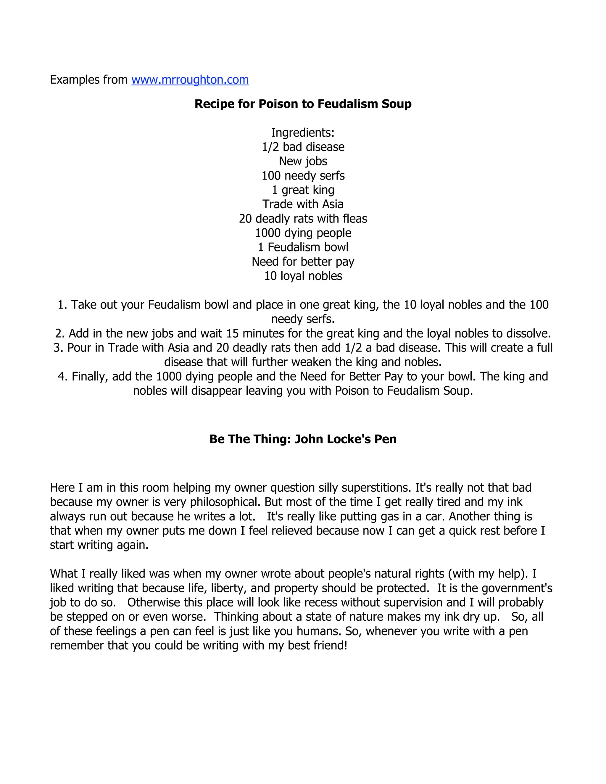 Examples from www.mrroughton.com

                            Recipe for Poison to Feudalism Soup

                                          Ingredients:
                                        1/2 bad disease
                                           New jobs
                                        100 needy serfs
                                          1 great king
                                        Trade with Asia
                                    20 deadly rats with fleas
                                       1000 dying people
                                       1 Feudalism bowl
                                      Need for better pay
                                        10 loyal nobles

 1. Take out your Feudalism bowl and place in one great king, the 10 loyal nobles and the 100
                                            needy serfs.
2. Add in the new jobs and wait 15 minutes for the great king and the loyal nobles to dissolve.
3. Pour in Trade with Asia and 20 deadly rats then add 1/2 a bad disease. This will create a full
                      disease that will further weaken the king and nobles.
 4. Finally, add the 1000 dying people and the Need for Better Pay to your bowl. The king and
                nobles will disappear leaving you with Poison to Feudalism Soup.



                               Be The Thing: John Locke's Pen



Here I am in this room helping my owner question silly superstitions. It's really not that bad
because my owner is very philosophical. But most of the time I get really tired and my ink
always run out because he writes a lot. It's really like putting gas in a car. Another thing is
that when my owner puts me down I feel relieved because now I can get a quick rest before I
start writing again.

What I really liked was when my owner wrote about people's natural rights (with my help). I
liked writing that because life, liberty, and property should be protected. It is the government's
job to do so. Otherwise this place will look like recess without supervision and I will probably
be stepped on or even worse. Thinking about a state of nature makes my ink dry up. So, all
of these feelings a pen can feel is just like you humans. So, whenever you write with a pen
remember that you could be writing with my best friend!
 