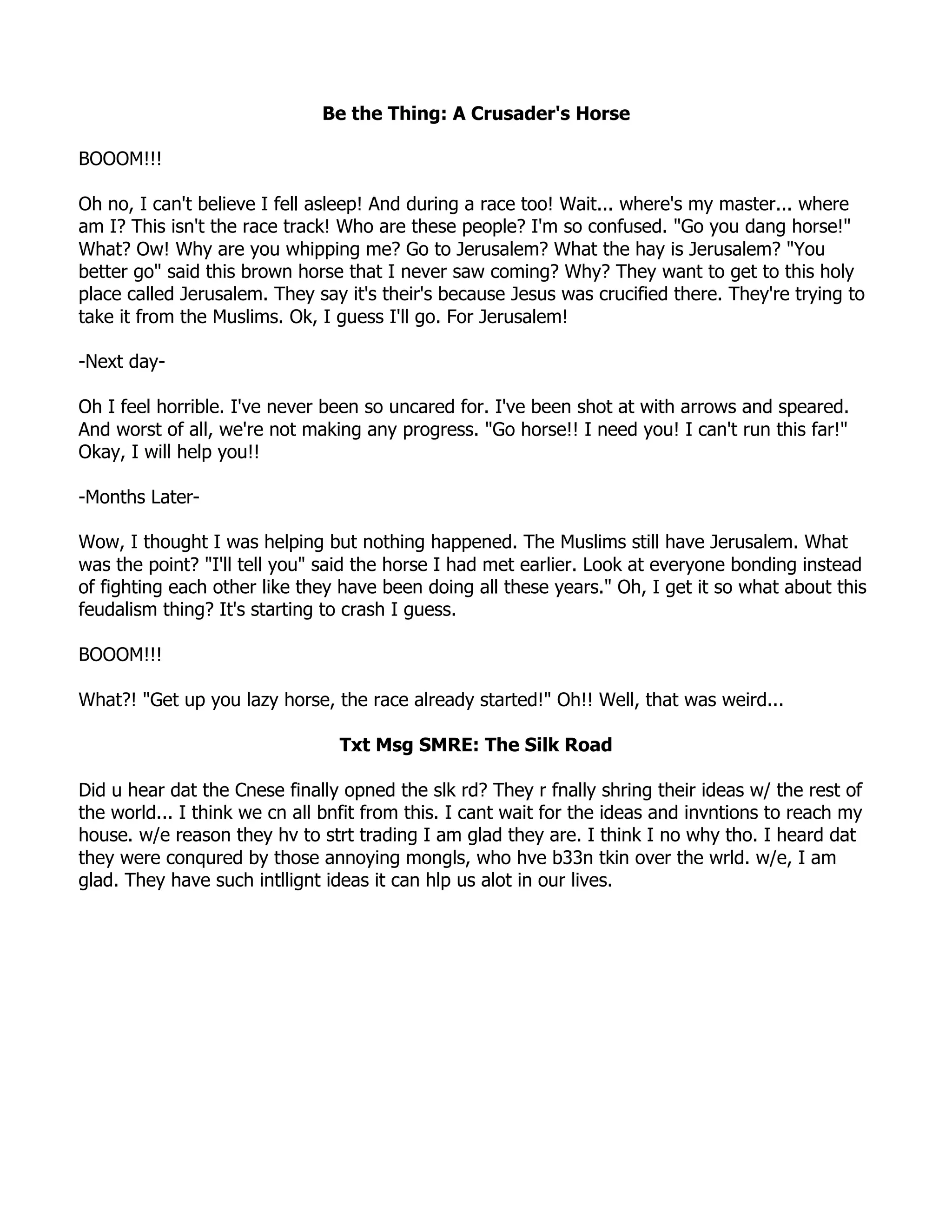 Be the Thing: A Crusader's Horse

BOOOM!!!

Oh no, I can't believe I fell asleep! And during a race too! Wait... where's my master... where
am I? This isn't the race track! Who are these people? I'm so confused. "Go you dang horse!"
What? Ow! Why are you whipping me? Go to Jerusalem? What the hay is Jerusalem? "You
better go" said this brown horse that I never saw coming? Why? They want to get to this holy
place called Jerusalem. They say it's their's because Jesus was crucified there. They're trying to
take it from the Muslims. Ok, I guess I'll go. For Jerusalem!

-Next day-

Oh I feel horrible. I've never been so uncared for. I've been shot at with arrows and speared.
And worst of all, we're not making any progress. "Go horse!! I need you! I can't run this far!"
Okay, I will help you!!

-Months Later-

Wow, I thought I was helping but nothing happened. The Muslims still have Jerusalem. What
was the point? "I'll tell you" said the horse I had met earlier. Look at everyone bonding instead
of fighting each other like they have been doing all these years." Oh, I get it so what about this
feudalism thing? It's starting to crash I guess.

BOOOM!!!

What?! "Get up you lazy horse, the race already started!" Oh!! Well, that was weird...

                                Txt Msg SMRE: The Silk Road

Did u hear dat the Cnese finally opned the slk rd? They r fnally shring their ideas w/ the rest of
the world... I think we cn all bnfit from this. I cant wait for the ideas and invntions to reach my
house. w/e reason they hv to strt trading I am glad they are. I think I no why tho. I heard dat
they were conqured by those annoying mongls, who hve b33n tkin over the wrld. w/e, I am
glad. They have such intllignt ideas it can hlp us alot in our lives.
 