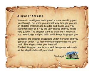 Alligator Swamp You are in an alligator swamp and you are sneaking your way through. But when you are half way through, you see an alligator pretending to be a log and it sees you. You stare frantically at it. You are very scared and you freeze very quickly. The alligator starts to snap and it lunges at you. You dodge and you fall in and it keeps lunging at you.  Suddenly the alligator disappears under the water and you get taken under. You feel the blistering teeth go into your neck. The alligator bites your head off! The last thing you hear is your skull being crushed slowly as the alligator bites off your head. Start again? 